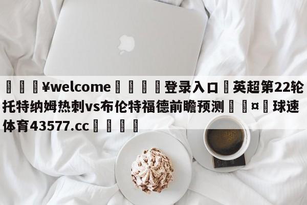 💥welcome🍖登录入口⛎英超第22轮托特纳姆热刺vs布伦特福德前瞻预测🤮球速体育43577.cc🍦