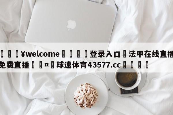 💥welcome🍖登录入口⛎法甲在线直播免费直播🤮球速体育43577.cc🍦