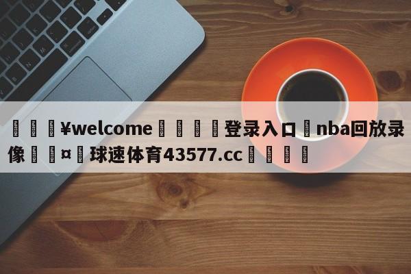 💥welcome🍖登录入口⛎nba回放录像🤮球速体育43577.cc🍦