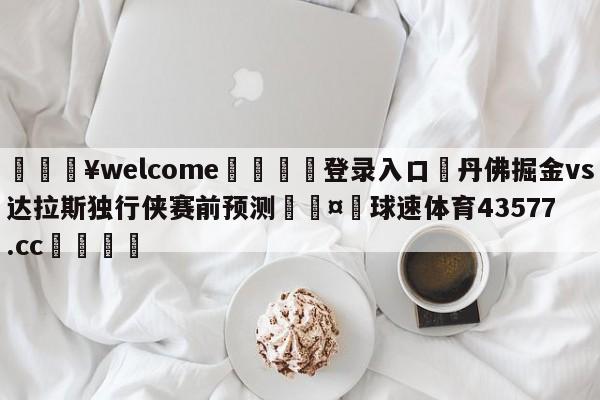 💥welcome🍖登录入口⛎丹佛掘金vs达拉斯独行侠赛前预测🤮球速体育43577.cc🍦