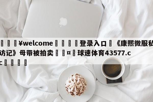 💥welcome🍖登录入口⛎《康熙微服私访记》母带被拍卖🤮球速体育43577.cc🍦