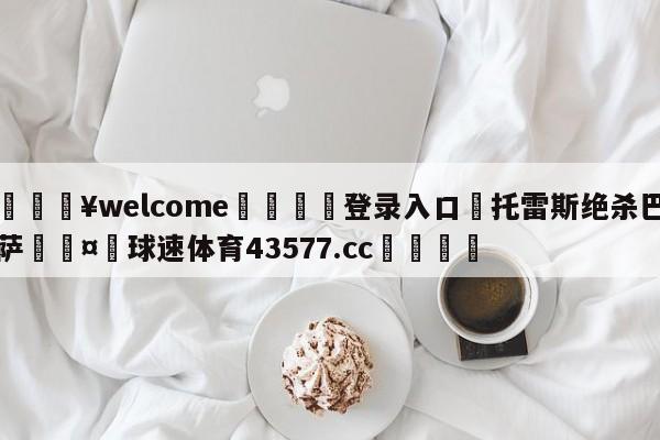 💥welcome🍖登录入口⛎托雷斯绝杀巴萨🤮球速体育43577.cc🍦