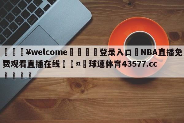 💥welcome🍖登录入口⛎NBA直播免费观看直播在线🤮球速体育43577.cc🍦