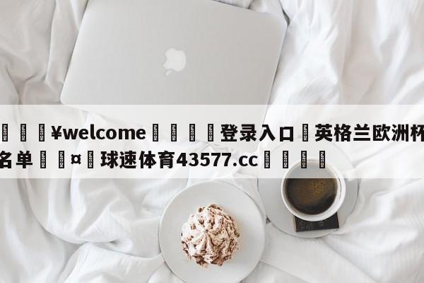 💥welcome🍖登录入口⛎英格兰欧洲杯名单🤮球速体育43577.cc🍦