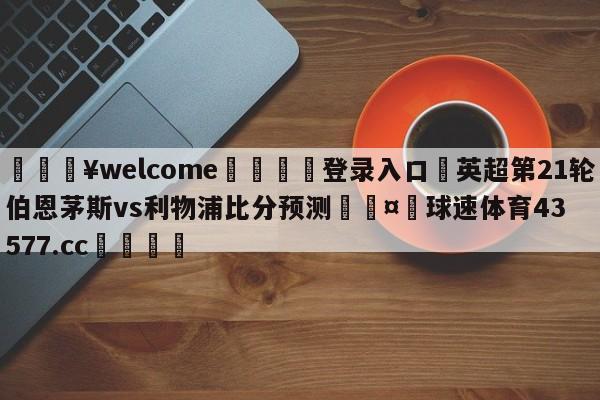 💥welcome🍖登录入口⛎英超第21轮伯恩茅斯vs利物浦比分预测🤮球速体育43577.cc🍦