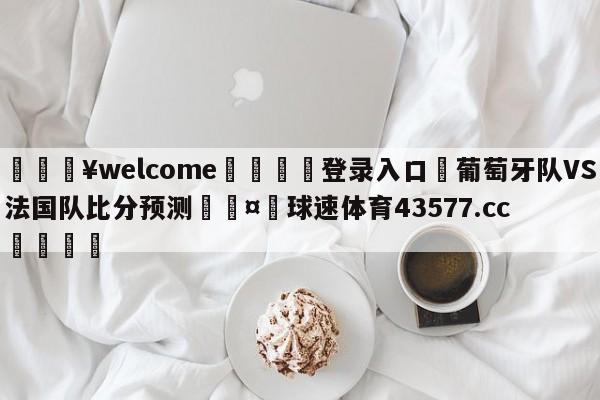 💥welcome🍖登录入口⛎葡萄牙队VS法国队比分预测🤮球速体育43577.cc🍦