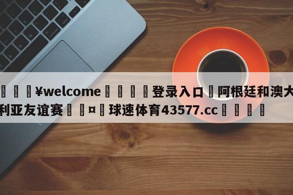 💥welcome🍖登录入口⛎阿根廷和澳大利亚友谊赛🤮球速体育43577.cc🍦