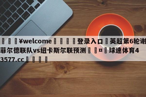 💥welcome🍖登录入口⛎英超第6轮谢菲尔德联队vs纽卡斯尔联预测🤮球速体育43577.cc🍦