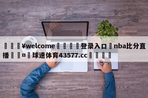 💥welcome🍖登录入口⛎nba比分直播🤮球速体育43577.cc🍦