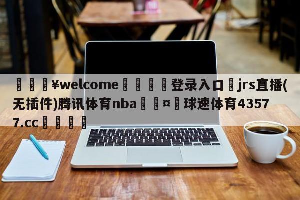 💥welcome🍖登录入口⛎jrs直播(无插件)腾讯体育nba🤮球速体育43577.cc🍦