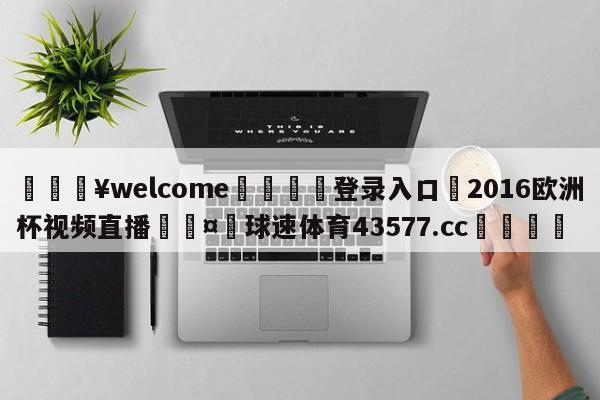 💥welcome🍖登录入口⛎2016欧洲杯视频直播🤮球速体育43577.cc🍦