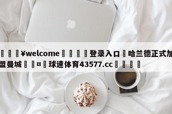 💥welcome🍖登录入口⛎哈兰德正式加盟曼城🤮球速体育43577.cc🍦