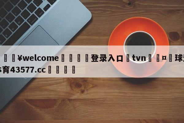 💥welcome🍖登录入口⛎tvn🤮球速体育43577.cc🍦