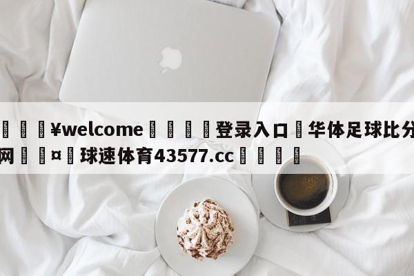 💥welcome🍖登录入口⛎华体足球比分网🤮球速体育43577.cc🍦