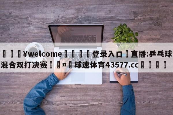 💥welcome🍖登录入口⛎直播:乒乓球混合双打决赛🤮球速体育43577.cc🍦