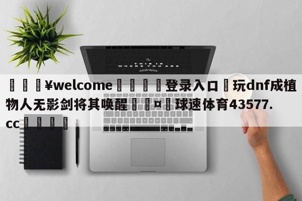 💥welcome🍖登录入口⛎玩dnf成植物人无影剑将其唤醒🤮球速体育43577.cc🍦