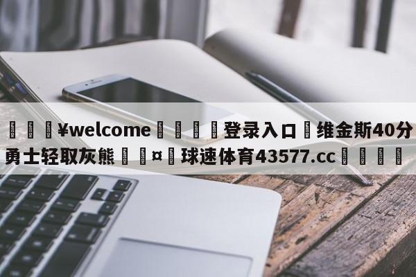 💥welcome🍖登录入口⛎维金斯40分勇士轻取灰熊🤮球速体育43577.cc🍦