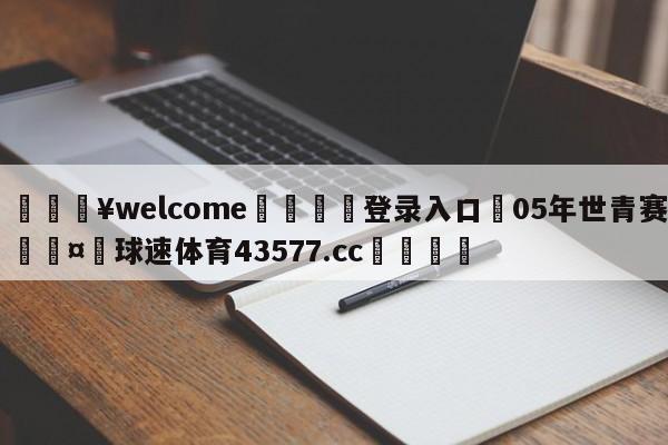 💥welcome🍖登录入口⛎05年世青赛🤮球速体育43577.cc🍦