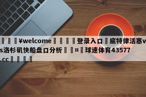 💥welcome🍖登录入口⛎底特律活塞vs洛杉矶快船盘口分析🤮球速体育43577.cc🍦