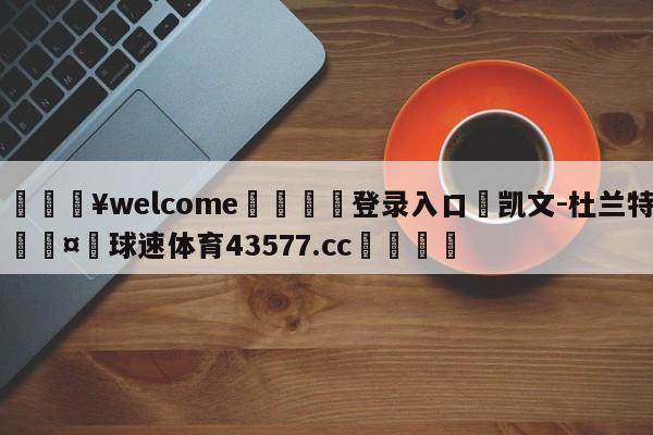 💥welcome🍖登录入口⛎凯文-杜兰特🤮球速体育43577.cc🍦