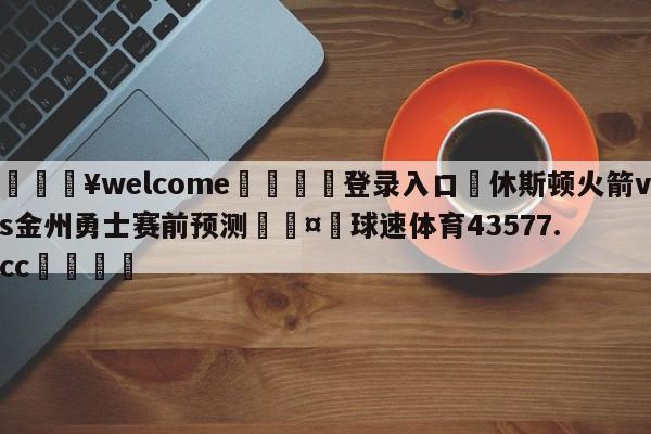 💥welcome🍖登录入口⛎休斯顿火箭vs金州勇士赛前预测🤮球速体育43577.cc🍦