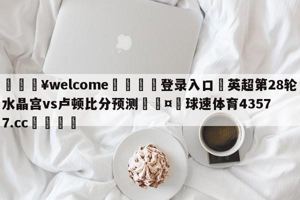 💥welcome🍖登录入口⛎英超第28轮水晶宫vs卢顿比分预测🤮球速体育43577.cc🍦