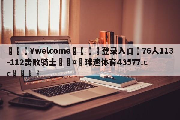 💥welcome🍖登录入口⛎76人113-112击败骑士🤮球速体育43577.cc🍦