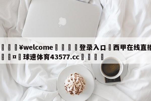 💥welcome🍖登录入口⛎西甲在线直播🤮球速体育43577.cc🍦