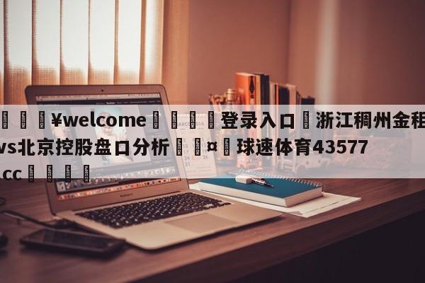 💥welcome🍖登录入口⛎浙江稠州金租vs北京控股盘口分析🤮球速体育43577.cc🍦