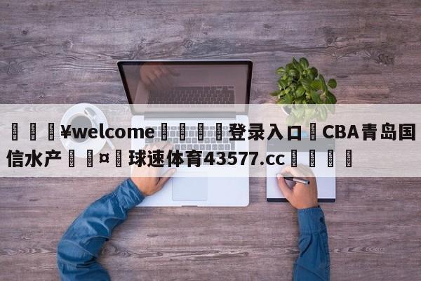 💥welcome🍖登录入口⛎CBA青岛国信水产🤮球速体育43577.cc🍦