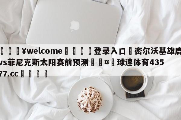 💥welcome🍖登录入口⛎密尔沃基雄鹿vs菲尼克斯太阳赛前预测🤮球速体育43577.cc🍦