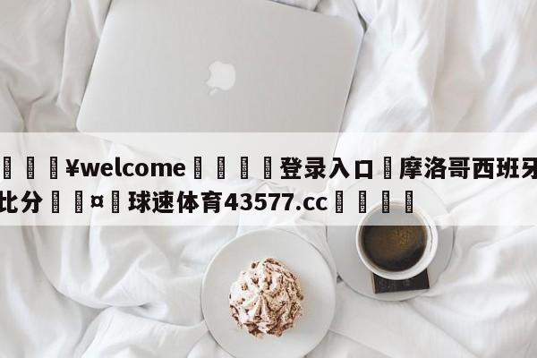 💥welcome🍖登录入口⛎摩洛哥西班牙比分🤮球速体育43577.cc🍦