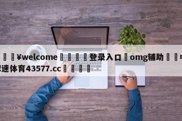 💥welcome🍖登录入口⛎omg辅助🤮球速体育43577.cc🍦