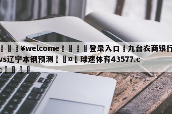 💥welcome🍖登录入口⛎九台农商银行vs辽宁本钢预测🤮球速体育43577.cc🍦