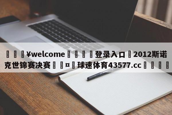 💥welcome🍖登录入口⛎2012斯诺克世锦赛决赛🤮球速体育43577.cc🍦