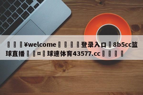 💥welcome🍖登录入口⛎8b5cc篮球直播🤮球速体育43577.cc🍦