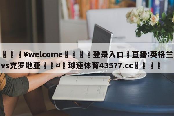 💥welcome🍖登录入口⛎直播:英格兰vs克罗地亚🤮球速体育43577.cc🍦