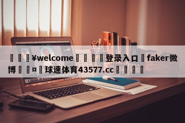 💥welcome🍖登录入口⛎faker微博🤮球速体育43577.cc🍦