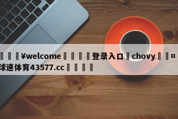 💥welcome🍖登录入口⛎chovy🤮球速体育43577.cc🍦