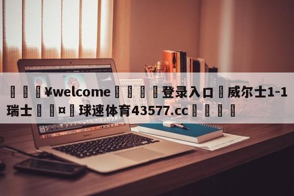 💥welcome🍖登录入口⛎威尔士1-1瑞士🤮球速体育43577.cc🍦