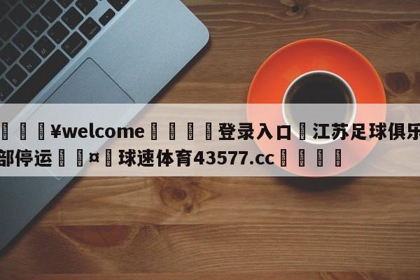 💥welcome🍖登录入口⛎江苏足球俱乐部停运🤮球速体育43577.cc🍦