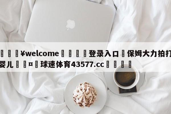 💥welcome🍖登录入口⛎保姆大力拍打婴儿🤮球速体育43577.cc🍦