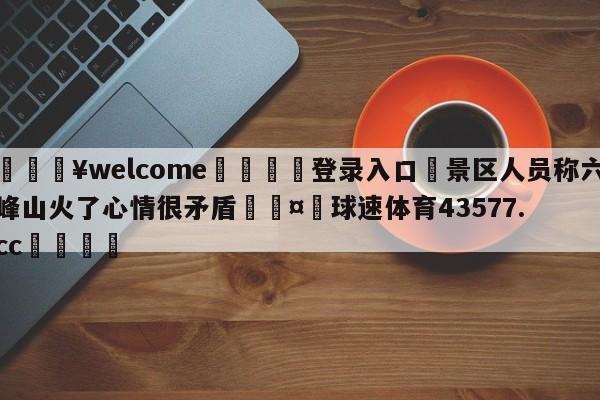 💥welcome🍖登录入口⛎景区人员称六峰山火了心情很矛盾🤮球速体育43577.cc🍦