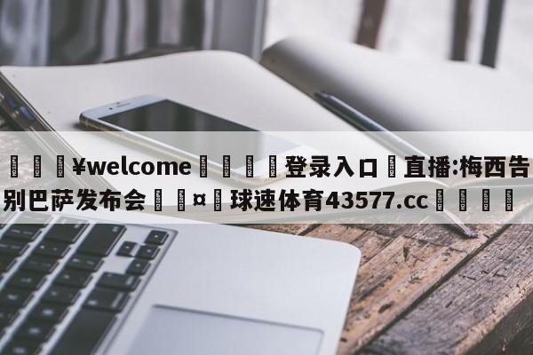 💥welcome🍖登录入口⛎直播:梅西告别巴萨发布会🤮球速体育43577.cc🍦