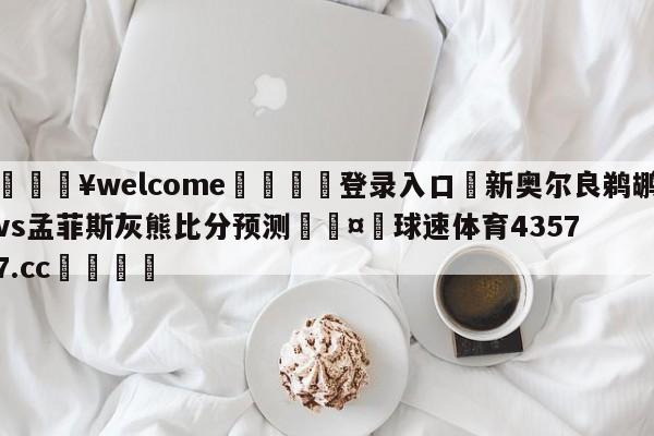 💥welcome🍖登录入口⛎新奥尔良鹈鹕vs孟菲斯灰熊比分预测🤮球速体育43577.cc🍦