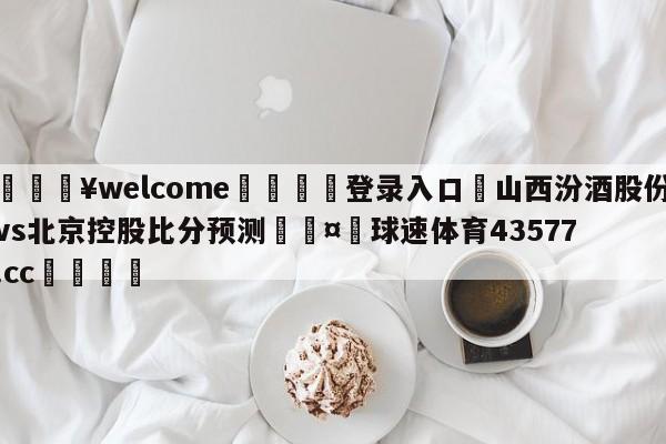 💥welcome🍖登录入口⛎山西汾酒股份vs北京控股比分预测🤮球速体育43577.cc🍦