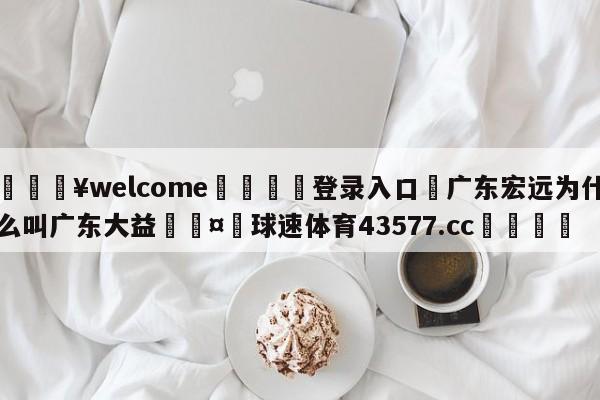 💥welcome🍖登录入口⛎广东宏远为什么叫广东大益🤮球速体育43577.cc🍦