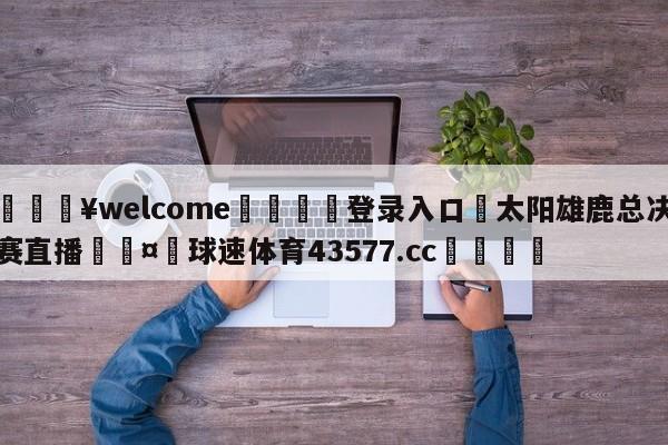 💥welcome🍖登录入口⛎太阳雄鹿总决赛直播🤮球速体育43577.cc🍦