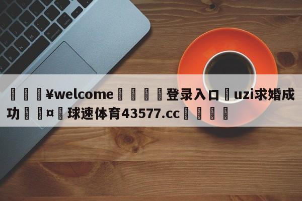 💥welcome🍖登录入口⛎uzi求婚成功🤮球速体育43577.cc🍦