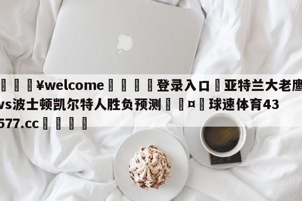 💥welcome🍖登录入口⛎亚特兰大老鹰vs波士顿凯尔特人胜负预测🤮球速体育43577.cc🍦